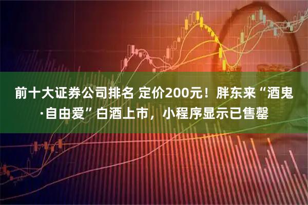 前十大证券公司排名 定价200元！胖东来“酒鬼·自由爱”白酒上市，小程序显示已售罄