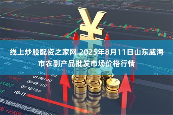线上炒股配资之家网 2025年8月11日山东威海市农副产品批发市场价格行情