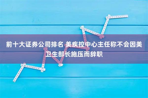 前十大证券公司排名 美疾控中心主任称不会因美卫生部长施压而辞职