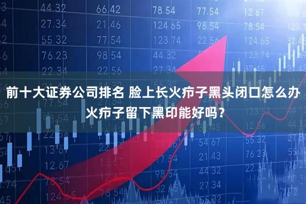 前十大证券公司排名 脸上长火疖子黑头闭口怎么办 火疖子留下黑印能好吗？