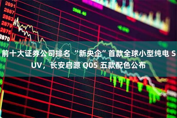 前十大证券公司排名 “新央企”首款全球小型纯电 SUV，长安启源 Q05 五款配色公布