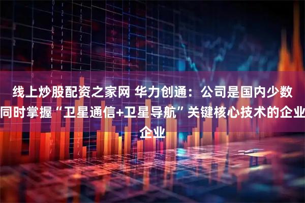 线上炒股配资之家网 华力创通：公司是国内少数同时掌握“卫星通信+卫星导航”关键核心技术的企业