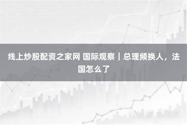 线上炒股配资之家网 国际观察｜总理频换人，法国怎么了