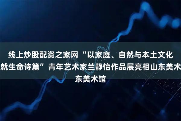 线上炒股配资之家网 “以家庭、自然与本土文化绘就生命诗篇” 青年艺术家兰静怡作品展亮相山东美术馆