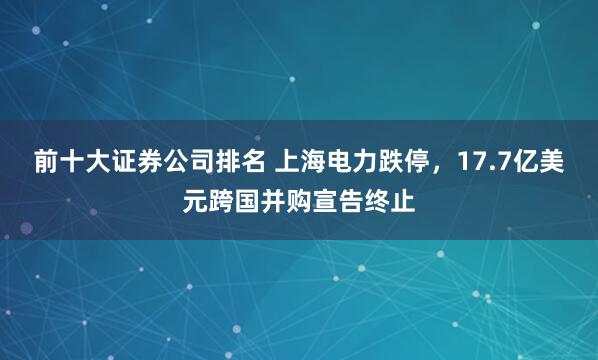 前十大证券公司排名 上海电力跌停，17.7亿美元跨国并购宣告终止