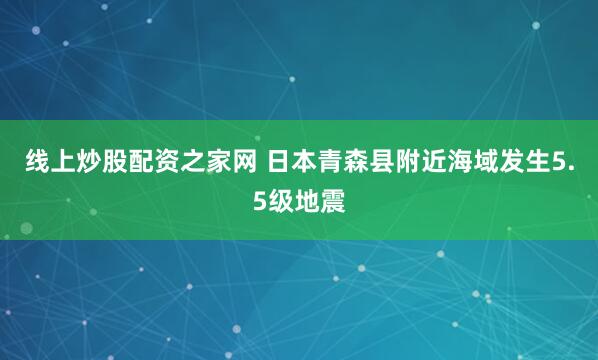 线上炒股配资之家网 日本青森县附近海域发生5.5级地震