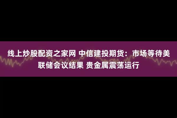 线上炒股配资之家网 中信建投期货：市场等待美联储会议结果 贵金属震荡运行