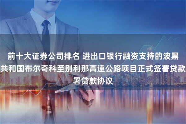 前十大证券公司排名 进出口银行融资支持的波黑塞族共和国布尔奇科至别利那高速公路项目正式签署贷款协议