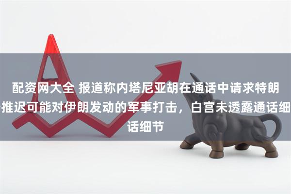 配资网大全 报道称内塔尼亚胡在通话中请求特朗普推迟可能对伊朗发动的军事打击，白宫未透露通话细节