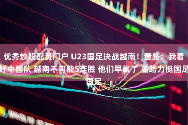 优秀炒股配资门户 U23国足决战越南！董路：我看好中国队 越南不可能5连胜 他们早飘了 董路力挺国足