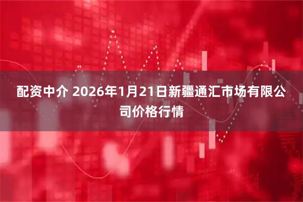配资中介 2026年1月21日新疆通汇市场有限公司价格行情