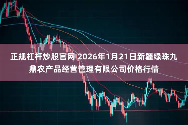 正规杠杆炒股官网 2026年1月21日新疆绿珠九鼎农产品经营管理有限公司价格行情
