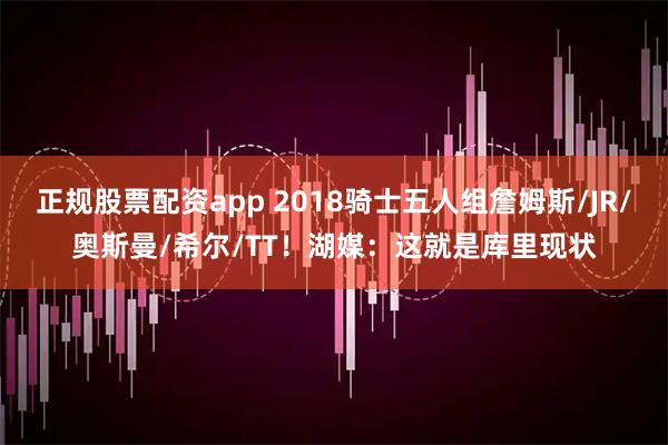 正规股票配资app 2018骑士五人组詹姆斯/JR/奥斯曼/希尔/TT！湖媒：这就是库里现状