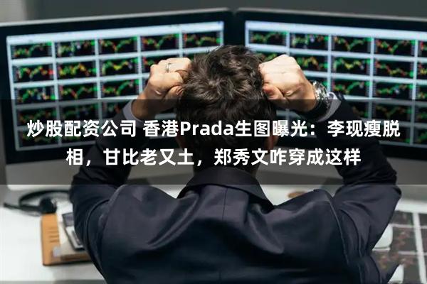 炒股配资公司 香港Prada生图曝光：李现瘦脱相，甘比老又土，郑秀文咋穿成这样