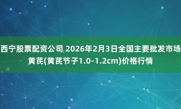 西宁股票配资公司 2026年2月3日全国主要批发市场黄芪(黄芪节子1.0-1.2cm)价格行情