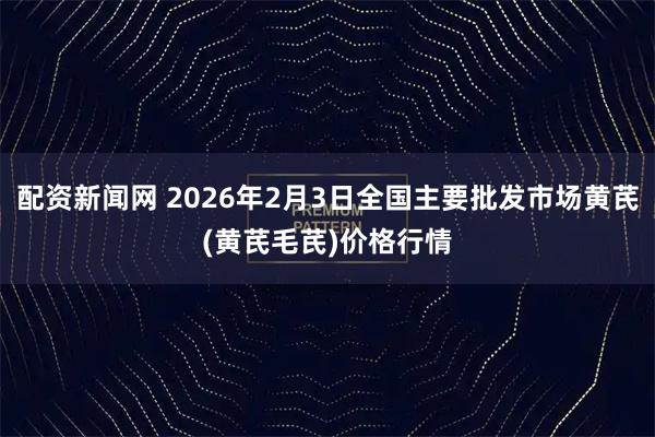 配资新闻网 2026年2月3日全国主要批发市场黄芪(黄芪毛芪)价格行情