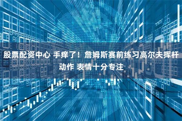 股票配资中心 手痒了！詹姆斯赛前练习高尔夫挥杆动作 表情十分专注