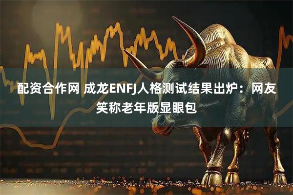 配资合作网 成龙ENFJ人格测试结果出炉：网友笑称老年版显眼包