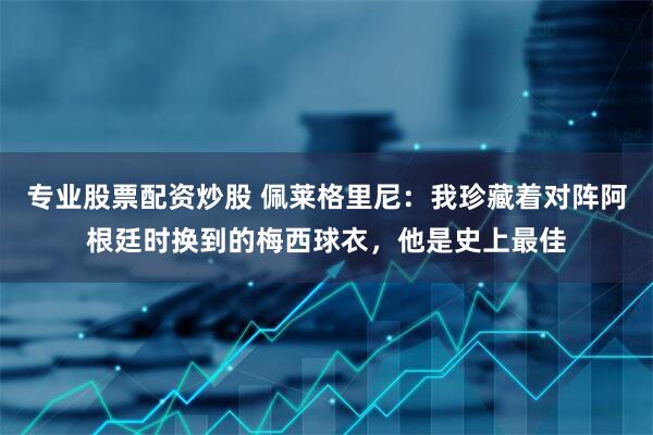 专业股票配资炒股 佩莱格里尼：我珍藏着对阵阿根廷时换到的梅西球衣，他是史上最佳