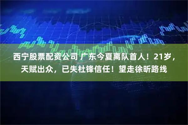 西宁股票配资公司 广东今夏离队首人！21岁，天赋出众，已失杜锋信任！望走徐昕路线