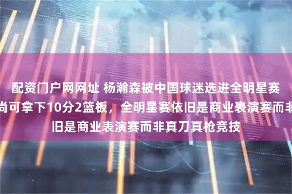 配资门户网网址 杨瀚森被中国球迷选进全明星赛新秀组，表现尚可拿下10分2篮板，全明星赛依旧是商业表演赛而非真刀真枪竞技