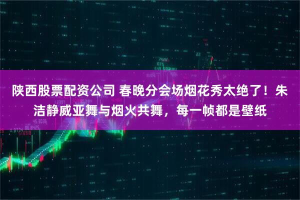 陕西股票配资公司 春晚分会场烟花秀太绝了！朱洁静威亚舞与烟火共舞，每一帧都是壁纸