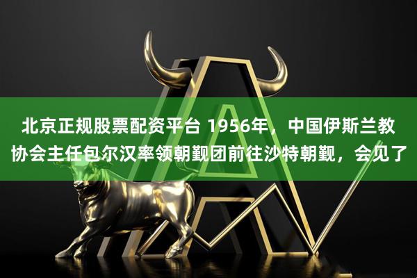 北京正规股票配资平台 1956年，中国伊斯兰教协会主任包尔汉率领朝觐团前往沙特朝觐，会见了