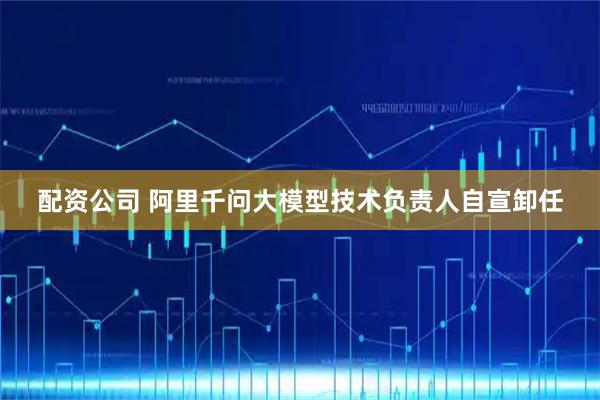 配资公司 阿里千问大模型技术负责人自宣卸任