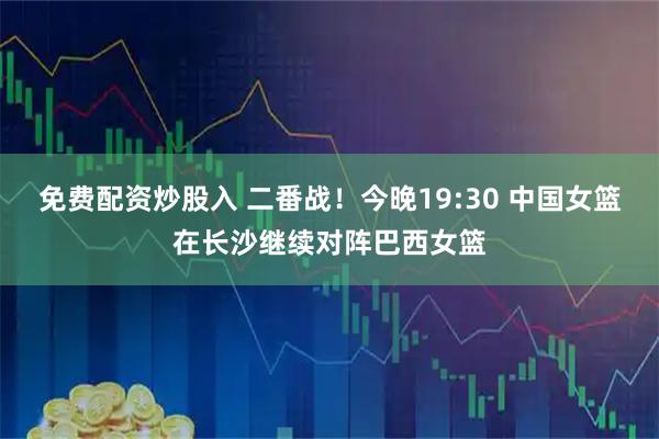 免费配资炒股入 二番战！今晚19:30 中国女篮在长沙继续对阵巴西女篮