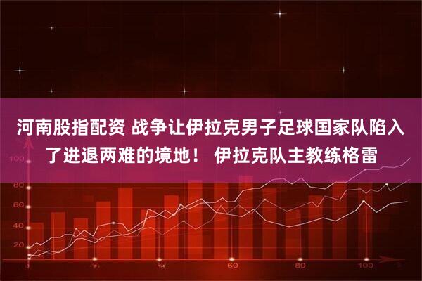 河南股指配资 战争让伊拉克男子足球国家队陷入了进退两难的境地！ 伊拉克队主教练格雷