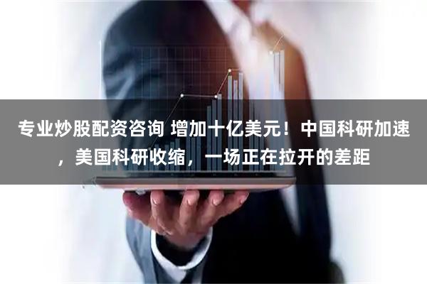 专业炒股配资咨询 增加十亿美元！中国科研加速，美国科研收缩，一场正在拉开的差距