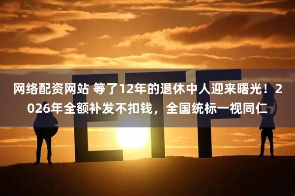网络配资网站 等了12年的退休中人迎来曙光！2026年全额补发不扣钱，全国统标一视同仁