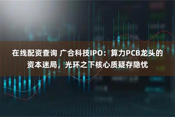 在线配资查询 广合科技IPO：算力PCB龙头的资本迷局，光环之下核心质疑存隐忧