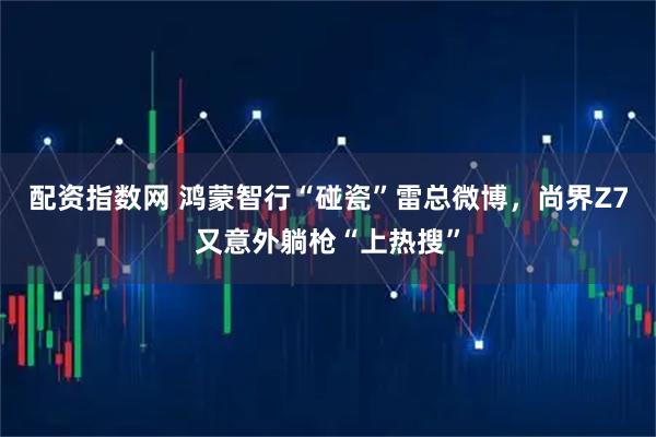 配资指数网 鸿蒙智行“碰瓷”雷总微博，尚界Z7又意外躺枪“上热搜”