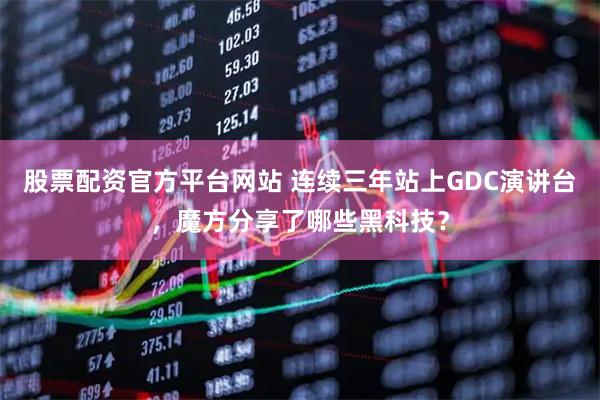 股票配资官方平台网站 连续三年站上GDC演讲台，魔方分享了哪些黑科技？