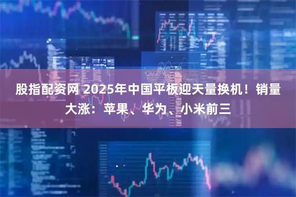 股指配资网 2025年中国平板迎天量换机！销量大涨：苹果、华为、小米前三