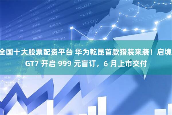 全国十大股票配资平台 华为乾昆首款猎装来袭！启境 GT7 开启 999 元盲订，6 月上市交付