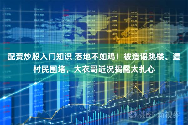 配资炒股入门知识 落地不如鸡！被造谣跳楼、遭村民围堵，大衣哥近况揭露太扎心