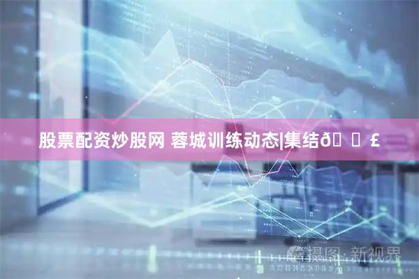 股票配资炒股网 蓉城训练动态|集结📣