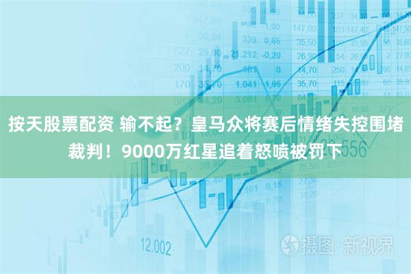 按天股票配资 输不起？皇马众将赛后情绪失控围堵裁判！9000万红星追着怒喷被罚下