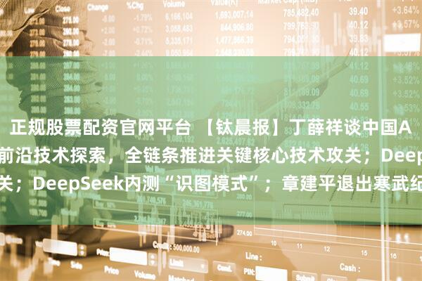 正规股票配资官网平台 【钛晨报】丁薛祥谈中国AI发展：要多路线布局前沿技术探索，全链条推进关键核心技术攻关；DeepSeek内测“识图模式”；章建平退出寒武纪十大股东行列