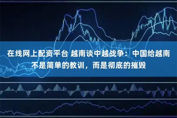 在线网上配资平台 越南谈中越战争：中国给越南不是简单的教训，而是彻底的摧毁