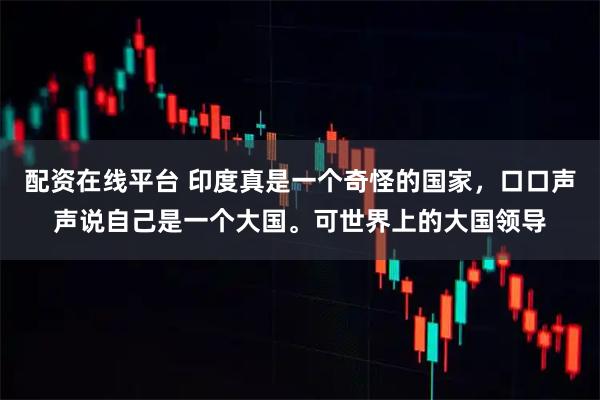 配资在线平台 印度真是一个奇怪的国家，口口声声说自己是一个大国。可世界上的大国领导