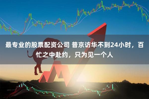 最专业的股票配资公司 普京访华不到24小时，百忙之中赴约，只为见一个人
