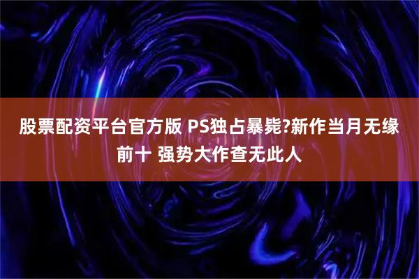 股票配资平台官方版 PS独占暴毙?新作当月无缘前十 强势大作查无此人