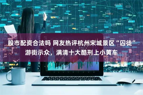股市配资合法吗 网友热评杭州宋城景区“囚徒”游街示众，满清十大酷刑上小黄车