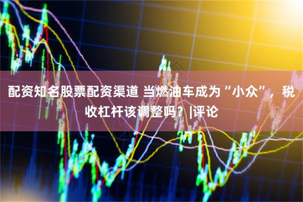 配资知名股票配资渠道 当燃油车成为“小众”，税收杠杆该调整吗？|评论