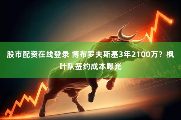 股市配资在线登录 博布罗夫斯基3年2100万？枫叶队签约成本曝光