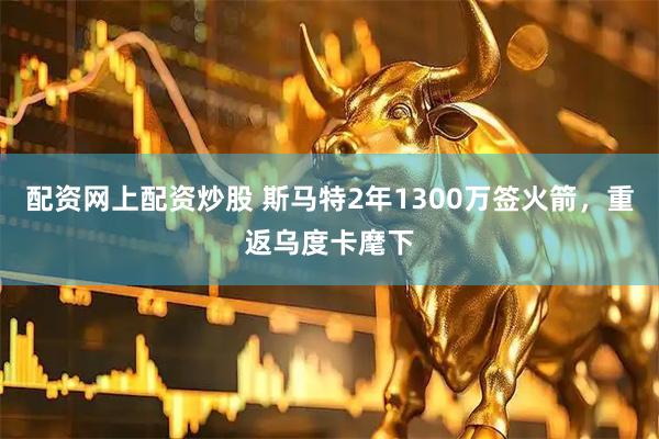 配资网上配资炒股 斯马特2年1300万签火箭，重返乌度卡麾下