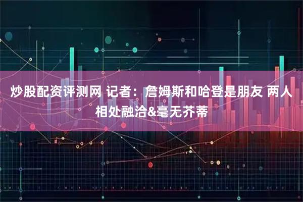 炒股配资评测网 记者：詹姆斯和哈登是朋友 两人相处融洽&毫无芥蒂
